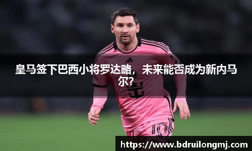 皇马签下巴西小将罗达略，未来能否成为新内马尔？