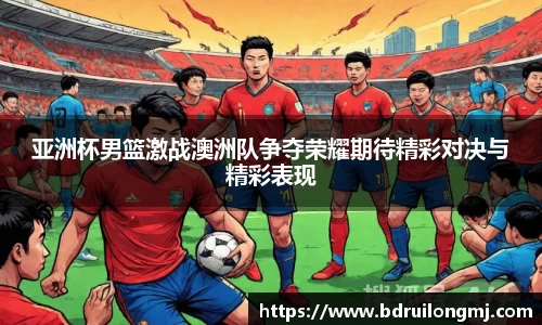 亚洲杯男篮激战澳洲队争夺荣耀期待精彩对决与精彩表现